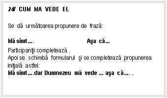 Text Box: 24/ CUM MA VEDE EL

Se da urmatoarea propunere de fraza:
Ma simt.. Asa ca.
Participantii completeaza .
Apoi se schimba formularul si se completeaza propunerea initiala astfel:
Ma simt..dar Dumnezeu ma vede . asa ca.. .


